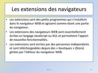 Les extensions des navigateurs
• Les extensions sont des petits programmes qui s’installent
dans le navigateur WEB et agissent comme étant une partie
du navigateur.
• Les extensions des navigateurs WEB sont essentiellement
écrites en langage JavaScript ou XUL et permettent l’apport
de nouvelles fonctionnalités.
• Les extensions sont écrites par des personnes indépendants
et sont téléchargeables depuis des « boutiques » (Store)
gérées par l’éditeur du navigateur WEB.
@telier 68
 