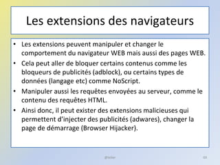 Les extensions des navigateurs
• Les extensions peuvent manipuler et changer le
comportement du navigateur WEB mais aussi des pages WEB.
• Cela peut aller de bloquer certains contenus comme les
bloqueurs de publicités (adblock), ou certains types de
données (langage etc) comme NoScript.
• Manipuler aussi les requêtes envoyées au serveur, comme le
contenu des requêtes HTML.
• Ainsi donc, il peut exister des extensions malicieuses qui
permettent d’injecter des publicités (adwares), changer la
page de démarrage (Browser Hijacker).
@telier 69
 