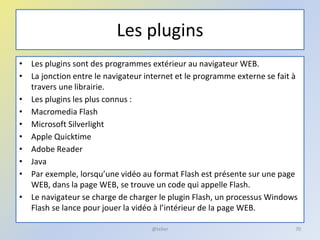 Les plugins
• Les plugins sont des programmes extérieur au navigateur WEB.
• La jonction entre le navigateur internet et le programme externe se fait à
travers une librairie.
• Les plugins les plus connus :
• Macromedia Flash
• Microsoft Silverlight
• Apple Quicktime
• Adobe Reader
• Java
• Par exemple, lorsqu’une vidéo au format Flash est présente sur une page
WEB, dans la page WEB, se trouve un code qui appelle Flash.
• Le navigateur se charge de charger le plugin Flash, un processus Windows
Flash se lance pour jouer la vidéo à l’intérieur de la page WEB.
@telier 70
 