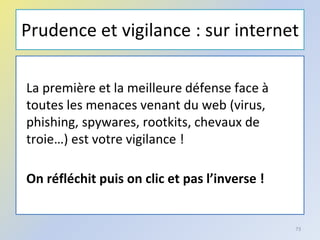 Prudence et vigilance : sur internet
La première et la meilleure défense face à
toutes les menaces venant du web (virus,
phishing, spywares, rootkits, chevaux de
troie…) est votre vigilance !
On réfléchit puis on clic et pas l’inverse !
73
 