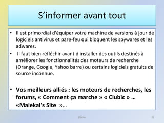 S’informer avant tout
• Il est primordial d'équiper votre machine de versions à jour de
logiciels antivirus et pare-feu qui bloquent les spywares et les
adwares.
• Il faut bien réfléchir avant d'installer des outils destinés à
améliorer les fonctionnalités des moteurs de recherche
(Orange, Google, Yahoo barre) ou certains logiciels gratuits de
source inconnue.
• Vos meilleurs alliés : les moteurs de recherches, les
forums, « Comment ça marche » « Clubic » …
«Malekal's Site »…
81@telier
 