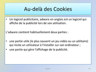 Au-delà des Cookies
• Un logiciel publicitaire, adware en anglais est un logiciel qui
affiche de la publicité lors de son utilisation.
L’adware contient habituellement deux parties :
• une partie utile (le plus souvent un jeu vidéo ou un utilitaire)
qui incite un utilisateur à l'installer sur son ordinateur ;
• une partie qui gère l'affichage de la publicité.
84@telier
 