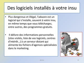 Des logiciels installés à votre insu
• Plus dangereux et illégal, l'adware est un
logiciel qui s'installe, souvent à votre insu,
en même temps que vous téléchargez,
entre autres, des programmes gratuits.
• Il délivre des informations personnelles
(sites visités, liste de vos logiciels, centres
d'intérêt…) à un serveur distant qui
alimente les fichiers d'agences spécialisées
dans le marketing.
85@telier
 