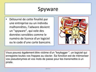Spyware
• Détourné de cette finalité par
une entreprise ou un individu
malhonnêtes, l'adware devient
un "spyware", qui vole des
données sensibles comme le
numéro de licence d'un logiciel
ou le code d'une carte bancaire.
Vous pouvez également être victime d'un "keylogger ", un logiciel qui
enregistre toutes vos frappes au clavier. Sa fonction est de mémoriser
vos pseudonymes et vos mots de passe pour les transmettre à un
pirate.
86@telier
 
