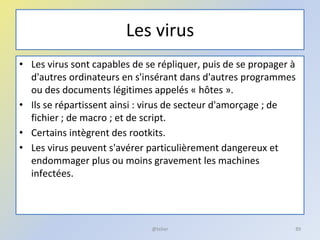Les virus
• Les virus sont capables de se répliquer, puis de se propager à
d'autres ordinateurs en s'insérant dans d'autres programmes
ou des documents légitimes appelés « hôtes ».
• Ils se répartissent ainsi : virus de secteur d'amorçage ; de
fichier ; de macro ; et de script.
• Certains intègrent des rootkits.
• Les virus peuvent s'avérer particulièrement dangereux et
endommager plus ou moins gravement les machines
infectées.
@telier 89
 
