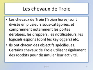 Les chevaux de Troie
• Les chevaux de Troie (Trojan horse) sont
divisés en plusieurs sous-catégories, et
comprennent notamment les portes
dérobées, les droppers, les notificateurs, les
logiciels espions (dont les keyloggers) etc.
• Ils ont chacun des objectifs spécifiques.
Certains chevaux de Troie utilisent également
des rootkits pour dissimuler leur activité.
@telier 91
 