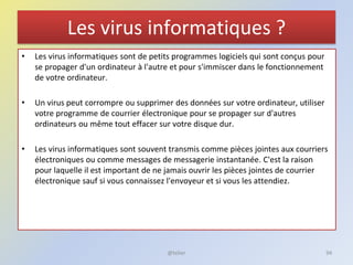 Les virus informatiques ?
• Les virus informatiques sont de petits programmes logiciels qui sont conçus pour
se propager d'un ordinateur à l'autre et pour s'immiscer dans le fonctionnement
de votre ordinateur.
• Un virus peut corrompre ou supprimer des données sur votre ordinateur, utiliser
votre programme de courrier électronique pour se propager sur d'autres
ordinateurs ou même tout effacer sur votre disque dur.
• Les virus informatiques sont souvent transmis comme pièces jointes aux courriers
électroniques ou comme messages de messagerie instantanée. C'est la raison
pour laquelle il est important de ne jamais ouvrir les pièces jointes de courrier
électronique sauf si vous connaissez l'envoyeur et si vous les attendiez.
@telier 94
 