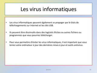 Les virus informatiques
• Les virus informatiques peuvent également se propager par le biais de
téléchargements sur Internet et les clés USB.
• Ils peuvent être dissimulés dans des logiciels illicites ou autres fichiers ou
programmes que vous pourriez télécharger.
• Pour vous permettre d'éviter les virus informatiques, il est important que vous
teniez votre ordinateur à jour des dernières mises à jour et outils antivirus.
@telier 95
 