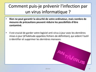 Comment puis-je prévenir l'infection par
un virus informatique ?
• Rien ne peut garantir la sécurité de votre ordinateur, mais nombre de
mesures de précautions peuvent réduire les possibilités d'être
contaminé.
• Il est crucial de garder votre logiciel anti-virus à jour avec les dernières
mises à jour (d'habitude appelées fichiers de définition), qui aident l'outil
à identifier et supprimer les dernières menaces.
@telier 97
 