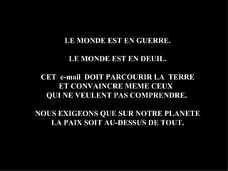 LE MONDE EST EN GUERRE. LE MONDE EST EN DEUIL. CET  e-mail  DOIT PARCOURIR LA  TERRE ET CONVAINCRE MEME CEUX  QUI NE VEULENT PAS COMPRENDRE.  NOUS EXIGEONS QUE SUR NOTRE PLANETE LA PAIX SOIT AU-DESSUS DE TOUT. 