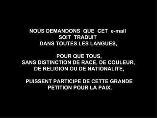 NOUS DEMANDONS  QUE  CET  e-mail  SOIT  TRADUIT  DANS TOUTES LES LANGUES,  POUR QUE TOUS, SANS DISTINCTION DE RACE, DE COULEUR,  DE RELIGION OU DE NATIONALITE, PUISSENT PARTICIPE DE CETTE GRANDE PETITION POUR LA PAIX. 