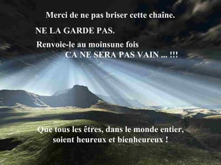 Merci de ne pas briser cette chaîne.  NE LA GARDE PAS.  Que tous les êtres, dans le monde entier, soient heureux et bienheureux ! Renvoie-le au moinsune fois  CA NE SERA PAS VAIN ... !!! 
