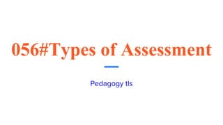 056#Types of Assessment
Pedagogy tls
 