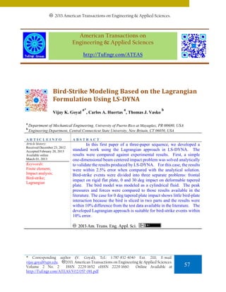 20132011 American Transactions on Engineering & Applied Sciences.
American Transactions on Engineering & Applied Sciences.

American Transactions on
Engineering & Applied Sciences
http://TuEngr.com/ATEAS

Bird­Strike Modeling Based on the Lagrangian 
Formulation Using LS­DYNA 
Vijay K. Goyal
a
b

a*

a

, Carlos A. Huertas , Thomas J. Vasko

b

Department of Mechanical Engineering, University of Puerto Rico at Mayagüez, PR 00680, USA
Engineering Department, Central Connecticut State University, New Britain, CT 06050, USA

ARTICLEINFO

ABSTRACT

Article history:
Received December 23, 2012
Accepted February 20, 2013
Available online
March 01, 2013

In this first paper of a three-paper sequence, we developed a
standard work using the Lagrangian approach in LS-DYNA. The
results were compared against experimental results. First, a simple
one-dimensional beam centered impact problem was solved analytically
to validate the results produced by LS-DYNA. For this case, the results
were within 2.5% error when compared with the analytical solution.
Bird-strike events were divided into three separate problems: frontal
impact on rigid flat plate, 0 and 30 deg impact on deformable tapered
plate. The bird model was modeled as a cylindrical fluid. The peak
pressures and forces were compared to those results available in the
literature. The case for 0 deg tapered plate impact shows little bird-plate
interaction because the bird is sliced in two parts and the results were
within 10% difference from the test data available in the literature. The
developed Lagrangian approach is suitable for bird-strike events within
10% error.

Keywords:
Finite element;
Impact analysis;
Bird-strike;
Lagrangian

2013 Am. Trans. Eng. Appl. Sci.

* Corresponding author (V. Goyal), Tel.: 1-787-832-4040 Ext. 2111; E-mail:
2013. American Transactions on Engineering & Applied Sciences.
vijay.goyal@upr.edu.
Volume 2 No. 2
ISSN 2229-1652 eISSN 2229-1660
Online Available at
http://TuEngr.com/ATEAS/V02/057-081.pdf

57

 