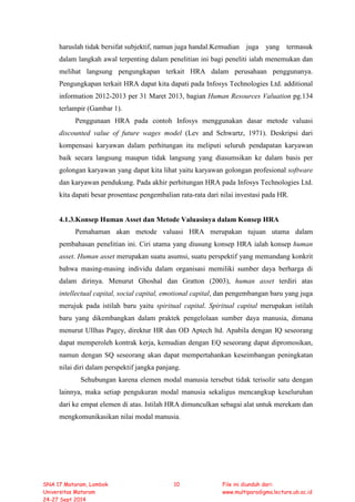 haruslah tidak bersifat subjektif, namun juga handal.Kemudian juga yang termasuk
dalam langkah awal terpenting dalam penelitian ini bagi peneliti ialah menemukan dan
melihat langsung pengungkapan terkait HRA dalam perusahaan penggunanya.
Pengungkapan terkait HRA dapat kita dapati pada Infosys Technologies Ltd. additional
information 2012-2013 per 31 Maret 2013, bagian Human Resources Valuation pg.134
terlampir (Gambar 1).
Penggunaan HRA pada contoh Infosys menggunakan dasar metode valuasi
discounted value of future wages model (Lev and Schwartz, 1971). Deskripsi dari
kompensasi karyawan dalam perhitungan itu meliputi seluruh pendapatan karyawan
baik secara langsung maupun tidak langsung yang diasumsikan ke dalam basis per
golongan karyawan yang dapat kita lihat yaitu karyawan golongan profesional software
dan karyawan pendukung. Pada akhir perhitungan HRA pada Infosys Technologies Ltd.
kita dapati besar prosentase pengembalian rata-rata dari nilai investasi pada HR.
4.1.3.Konsep Human Asset dan Metode Valuasinya dalam Konsep HRA
Pemahaman akan metode valuasi HRA merupakan tujuan utama dalam
pembahasan penelitian ini. Ciri utama yang diusung konsep HRA ialah konsep human
asset. Human asset merupakan suatu asumsi, suatu perspektif yang memandang konkrit
bahwa masing-masing individu dalam organisasi memiliki sumber daya berharga di
dalam dirinya. Menurut Ghoshal dan Gratton (2003), human asset terdiri atas
intellectual capital, social capital, emotional capital, dan pengembangan baru yang juga
merujuk pada istilah baru yaitu spiritual capital. Spiritual capital merupakan istilah
baru yang dikembangkan dalam praktek pengelolaan sumber daya manusia, dimana
menurut Ullhas Pagey, direktur HR dan OD Aptech ltd. Apabila dengan IQ seseorang
dapat memperoleh kontrak kerja, kemudian dengan EQ seseorang dapat dipromosikan,
namun dengan SQ seseorang akan dapat mempertahankan keseimbangan peningkatan
nilai diri dalam perspektif jangka panjang.
Sehubungan karena elemen modal manusia tersebut tidak terisolir satu dengan
lainnya, maka setiap pengukuran modal manusia sekaligus mencangkup keseluruhan
dari ke empat elemen di atas. Istilah HRA dimunculkan sebagai alat untuk merekam dan
mengkomunikasikan nilai modal manusia.
SNA 17 Mataram, Lombok
Universitas Mataram
24-27 Sept 2014
10 File ini diunduh dari:
www.multiparadigma.lecture.ub.ac.id
 