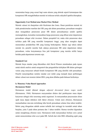 menemukan harga yang sesuai bagi suatu ukuran yang abstrak seperti kemampuan dan
kompetensi HR mengakibatkan metode ini terkesan terlalu subyektif apabila diterapkan.
Opportunity Cost Method atau Market Price Method
Metode valuasi ini dianjurkan oleh Heckiman dan Jones. Dasar pemikiran metode ini
ialah pemaksimalan manfaat dari HR yang ada dalam perusahaan, perusahaan mungkin
akan mengadakan penawaran pasar HR dalam perusahaannya sendiri apabila
memungkinkan, kemudian memasukkan harga penawaran yang dibuat antar departemen
perusahaan sebagai nilai investasi. Dalam perspektif ini, maka nilai penawaran akan
terfokus pada HR yang memiliki kompetensi tinggi, yang akan mungkin dapat
menurunkan produktifitas HR yang kurang berkompeten. Dalam segi teknis dalam
metode ini, peneliti menilai baik adanya penawaran HR antar departemen dalam
perusahaan, walau kenyataannya bisa jadi kompetensi yang mereka miliki hanya
berlaku pada departemen tertentu saja.
Standard Cost
Metode biaya standar yang dikenalkan oleh David Watson menekankan pada tujuan
untuk teknik analisis untuk mengontrol dan pengambilan kebijakan HR dalam golongan
varian yang menyusun sebuah hirarki kompetensi HR yang dimiliki oleh perusahaan.
Peneliti menyimpulkan melalui standar cost inilah yang menjadi dasar perhitungan
dalam valuasi non moneter dalam HRA yang akan dibahas pada bahasan berikutnya.
b. Monetary Value Based Approaches
Hermanson Model
Hermanson model dikenal dengan adjusted discounted future wages model
(Hermanson, 1964). Hermanson menyarankan diskon dari pembayaran masa depan
karyawan sebagai nilai seseorang untuk organisasi. Ia menyarankan penyesuaian aliran
upah masa depan didiskon oleh faktor efisiensi. Untuk rasio efisiensi, Hermanson
memanfaatkan rata-rata tertimbang laba bersih perusahaan selama lima tahun terakhir.
Bobot yang ditugaskan adalah urutan terbalik dari tertinggi ke terendah untuk tahun
berjalan, yaitu 5 pada tahun pertama dan 1 tahun terakhir. Rumus tersebut digunakan
untuk menghitung efisiensi rasio. Hermanson telah menyarankan berikut entry jurnal
untuk mencerminkan nilai asset pada HR. Selisih dari nilai HRA dibanding upah yang
SNA 17 Mataram, Lombok
Universitas Mataram
24-27 Sept 2014
12 File ini diunduh dari:
www.multiparadigma.lecture.ub.ac.id
 