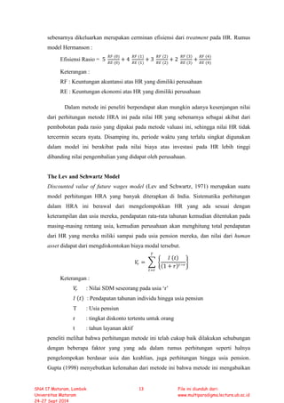 sebenarnya dikeluarkan merupakan cerminan efisiensi dari treatment pada HR. Rumus
model Hermanson :
Efisiensi Rasio = 5
𝑅𝑅𝑅𝑅 (0)
𝑅𝑅𝑅𝑅 (0)
+ 4
𝑅𝑅𝑅𝑅 (1)
𝑅𝑅𝑅𝑅 (1)
+ 3
𝑅𝑅𝑅𝑅 (2)
𝑅𝑅𝑅𝑅 (2)
+ 2
𝑅𝑅𝑅𝑅 (3)
𝑅𝑅𝑅𝑅 (3)
+
𝑅𝑅𝑅𝑅 (4)
𝑅𝑅𝑅𝑅 (4)
Keterangan :
RF : Keuntungan akuntansi atas HR yang dimiliki perusahaan
RE : Keuntungan ekonomi atas HR yang dimiliki perusahaan
Dalam metode ini peneliti berpendapat akan mungkin adanya kesenjangan nilai
dari perhitungan metode HRA ini pada nilai HR yang sebenarnya sebagai akibat dari
pembobotan pada rasio yang dipakai pada metode valuasi ini, sehingga nilai HR tidak
tercermin secara nyata. Disamping itu, periode waktu yang terlalu singkat digunakan
dalam model ini berakibat pada nilai biaya atas investasi pada HR lebih tinggi
dibanding nilai pengembalian yang didapat oleh perusahaan.
The Lev and Schwartz Model
Discounted value of future wages model (Lev and Schwartz, 1971) merupakan suatu
model perhitungan HRA yang banyak diterapkan di India. Sistematika perhitungan
dalam HRA ini berawal dari mengelompokkan HR yang ada sesuai dengan
keterampilan dan usia mereka, pendapatan rata-rata tahunan kemudian ditentukan pada
masing-masing rentang usia, kemudian perusahaan akan menghitung total pendapatan
dari HR yang mereka miliki sampai pada usia pension mereka, dan nilai dari human
asset didapat dari mengdiskontokan biaya modal tersebut.
𝑉𝑉𝑟𝑟 = � �
𝐼𝐼 (𝑡𝑡)
(1 + 𝑟𝑟)𝑡𝑡−𝑟𝑟
�
𝑇𝑇
𝑡𝑡=𝑟𝑟
Keterangan :
𝑉𝑉𝑟𝑟 : Nilai SDM seseorang pada usia ‘r’
𝐼𝐼 (𝑡𝑡) : Pendapatan tahunan individu hingga usia pensiun
T : Usia pensiun
r : tingkat diskonto tertentu untuk orang
t : tahun layanan aktif
peneliti melihat bahwa perhitungan metode ini telah cukup baik dilakukan sehubungan
dengan beberapa faktor yang yang ada dalam rumus perhitungan seperti halnya
pengelompokan berdasar usia dan keahlian, juga perhitungan hingga usia pension.
Gupta (1998) menyebutkan kelemahan dari metode ini bahwa metode ini mengabaikan
SNA 17 Mataram, Lombok
Universitas Mataram
24-27 Sept 2014
13 File ini diunduh dari:
www.multiparadigma.lecture.ub.ac.id
 