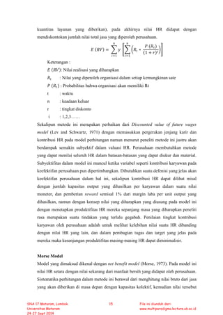 kuantitas layanan yang diberikan), pada akhirnya nilai HR didapat dengan
mendiskontokan jumlah nilai total jasa yang diperoleh perusahaan.
𝐸𝐸 (𝑅𝑅𝑅𝑅) = � 𝑦𝑦
𝑛𝑛
𝑖𝑖=1
�� �𝑅𝑅𝑡𝑡 ∗
𝑃𝑃 (𝑅𝑅𝑡𝑡)
(1 + 𝑟𝑟)𝑡𝑡
�
𝑛𝑛
𝑖𝑖=1
�
Keterangan :
𝐸𝐸 (𝑅𝑅𝑅𝑅): Nilai realisasi yang diharapkan
𝑅𝑅𝑡𝑡 : Nilai yang diperoleh organisasi dalam setiap kemungkinan sate
𝑃𝑃 (𝑅𝑅𝑡𝑡) : Probabilitas bahwa organisasi akan memiliki Rt
t : waktu
n : keadaan keluar
r : tingkat diskonto
i : 1,2,3……
Sekalipun metode ini merupakan perbaikan dari Discounted value of future wages
model (Lev and Schwartz, 1971) dengan memasukkan pergerakan jenjang karir dan
kontribusi HR pada model perhitungan namun menurut peneliti metode ini justru akan
berdampak semakin subyektif dalam valuasi HR. Perusahaan membutuhkan metode
yang dapat menilai seluruh HR dalam batasan-batasan yang dapat diukur dan material.
Subyektifitas dalam model ini muncul ketika variabel seperti kontribusi karyawan pada
keefektifan perusahaan pun dipertimbangkan. Dibutuhkan suatu defenisi yang jelas akan
keefektifan perusahaan dalam hal ini, sekalipun kontribusi HR dapat dilihat misal
dengan jumlah kapasitas output yang dihasilkan per karyawan dalam suatu nilai
moneter, dan pemberian reward semisal 1% dari margin laba per unit output yang
dihasilkan, namun dengan konsep nilai yang diharapkan yang diusung pada model ini
dengan menetapkan produktifitas HR mereka sepanjang masa yang diharapkan peneliti
rasa merupakan suatu tindakan yang terlalu gegabah. Penilaian tingkat kontribusi
karyawan oleh perusahaan adalah untuk melihat kelebihan nilai suatu HR dibanding
dengan nilai HR yang lain, dan dalam pembagian tugas dan target yang jelas pada
mereka maka kesenjangan produktifitas masing-masing HR dapat diminimalisir.
Morse Model
Model yang dimaksud dikenal dengan net benefit model (Morse, 1973). Pada model ini
nilai HR setara dengan nilai sekarang dari manfaat bersih yang didapat oleh perusahaan.
Sistematika perhitungan dalam metode ini berawal dari menghitung nilai bruto dari jasa
yang akan diberikan di masa depan dengan kapasitas kolektif, kemudian nilai tersebut
SNA 17 Mataram, Lombok
Universitas Mataram
24-27 Sept 2014
15 File ini diunduh dari:
www.multiparadigma.lecture.ub.ac.id
 