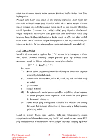 maka akan menjamin manajer untuk membuat kontribusi jangka panjang yang besar
bagi organisasi.
Pendapat akhir Likert pada uraian di atas memang merupakan dasar tujuan dari
munculnya merbagai metode yang digunakan dalam HRA. Namun dengan penilaian
metode semacam ini peneliti beranggapan bahwa metode ini akan mungkin tidak terlalu
efektif digunakan. Perumusan akan variabel-variabel yang digunakan dan berakhir
dengan mengaitkan hasilnya pada nilai perusahaan akan memerlukan waktu yang
terlampau lama. Ketidak efektifan muncul ketika causal variables juga akan berubah
dalam waktu kisaran dua tahun. Subyektifitas juga muncul bila hanya didasarkan pada
interpretasi kuisioner dari anggota perusahaan yang sekaligus diambil secara kolektif.
Jaggi and Lau Model
Model ini dirumuskan oleh Jaggi dan Lau (1974), metode ini berfokus pada penilaian
HRA secara kelompok dibanding dengan penilaian pada tiap individu dalam
perusahaan. Metode ini dihitung melalui rumus valuasi sebagai berikut :
[𝑇𝑇𝑇𝑇] = [𝑁𝑁] ∑ 𝑟𝑟 𝑛𝑛𝑛𝑛
𝑖𝑖=1 [𝑇𝑇]𝑛𝑛 [𝑉𝑉]
Keterangan :
TV : Kolom vektor yang menunjukkan nilai sekarang dari semua arus karyawan
di setiap tingkatan kelompok.
(N) : Kolom vector menunjukkan jumlah karyawan yang ada saat ini di setiap
peringkat.
n : periode waktu
r : Tingkat diskonto
(T) : Peringkat matriks transisi yang menunjukkan probabilitas bahwa karyawan
di setiap peringkat dalam organisasi akan dihentikan pada periode
berikutnya dari jabatannya.
(V) : vektor kolom yang menunjukkan akumulasi nilai ekonomi dari seorang
karyawan dari tingkatan kelompok awal hingga yang ia duduki sekarang
pada setiap periode.
Model ini disusun dengan suatu idealisme pada saat penyusunannya, dengan
mengkhawatirkan beberapa kelemahan yang dimiliki oleh metode-metode valuasi HRA
yang ada sebelumnya. Namun menurut peneliti dengan banyaknya alat yang diperlukan
SNA 17 Mataram, Lombok
Universitas Mataram
24-27 Sept 2014
17 File ini diunduh dari:
www.multiparadigma.lecture.ub.ac.id
 