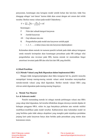penyusutan, keuntungan atau kerugian modal setelah keluar dan lain-lain; tidak bisa
dianggap sebagai ‘aset lancar’ karena tidak akan sesuai dengan arti umum dari istilah
tersebut. Berikut rumus valuasi pada model Chakraborty :
𝑉𝑉 = ∑ �𝑁𝑁𝑖𝑖 ∗
𝐴𝐴𝐴𝐴𝑖𝑖
(1+𝑘𝑘)𝑛𝑛
� + 𝐴𝐴𝐴𝐴𝑛𝑛
𝑖𝑖=1
Keterangan :
𝑉𝑉 : Nilai dari sebuah kategori karyawan
N : Jumlah karyawan
AS : Gaji tahunan rata-rata
K : Pengembalian pada modal atas karyawan setelah pajak
i : 1, 2, 3……n tahun (masa rata-rata karyawan dipekerjakan)
Kelemahan dalam metode ini menurut peneliti terletak pada tidak adanya ketegasan
untuk menarik kesimpulan akan keuntungan perusahaan pada HR (sebagai nilai
pengembalian atas investasi pada HR), karena metode ini memisahkan fungsi
amortisasi investasi pada HR dan nilai kini dari HR yang dimiliki.
4.2.Hasil Penelitian
4.2.1.Metode Valuasi yang Baik Digunakan dalam Implementasi HRA
Dengan tidak mengenyampingkan akan fakta mengenai hal itu, peneliti mencoba
mempelajari konsep masing-masing metode valuasi untuk kemudian menyimpulkan
metode-metode valuasi yang ideal digunakan. Berikut metode valuasi HRA yang
relevan untuk digunakan pada masing-masing fungsinya:
a. Metode Non Moneter
Lev & Schwartz model
Peneliti memandang metode ini sebagai metode perhitungan valuasi atas HRA
yang cukup ideal digunakan, hal tersebut dibuktikan dengan eksisnya metode dipakai di
kalangan pengguna HRA, selain itu juga banyaknya perhatian atas metode melalui
modifikasi-modifikasi pada model tersebut. Kekhawatiran akan kelemahan model ini
yang berfokus pada tidak adanya ekspektasi yang mungkin pada terjadinya perubahan
jenjang karir pada karyawan hanya akan berlaku pada perusahaan yang minim akan
keteraturan sistem.
SNA 17 Mataram, Lombok
Universitas Mataram
24-27 Sept 2014
19 File ini diunduh dari:
www.multiparadigma.lecture.ub.ac.id
 