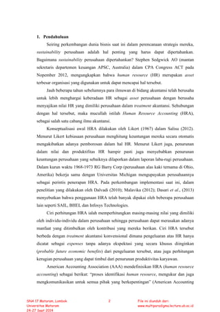 1. Pendahuluan
Seiring perkembangan dunia bisnis saat ini dalam perencanaan strategis mereka,
sustainability perusahaan adalah hal penting yang harus dapat dipertahankan.
Bagaimana sustainability perusahaan dipertahankan? Stephen Sedgwick AO (mantan
sekretaris departemen keuangan APSC, Australia) dalam CPA Congress ACT pada
Nopember 2012, mengungkapkan bahwa human resource (HR) merupakan asset
terbesar organisasi yang digunakan untuk dapat mencapai hal tersebut.
Jauh beberapa tahun sebelumnya para ilmuwan di bidang akuntansi telah berusaha
untuk lebih menghargai keberadaan HR sebagai asset perusahaan dengan berusaha
menyajikan nilai HR yang dimiliki perusahaan dalam treatment akuntansi. Sehubungan
dengan hal tersebut, maka mucullah istilah Human Resource Accounting (HRA),
sebagai salah satu cabang ilmu akuntansi.
Konseptualisasi awal HRA dilakukan oleh Likert (1967) dalam Salisu (2012).
Menurut Likert kebiasaan perusahaan menghitung keuntungan mereka secara otomatis
mengakibatkan adanya pemborosan dalam hal HR. Menurut Likert juga, penurunan
dalam nilai dan produktifitas HR hampir pasti juga menyebabkan penurunan
keuntungan perusahaan yang sebaiknya dilaporkan dalam laporan laba-rugi perusahaan.
Dalam kurun waktu 1968-1973 RG Barry Corp (perusahaan alas kaki ternama di Ohio,
Amerika) bekerja sama dengan Universitas Michigan mengupayakan perusahaannya
sebagai perintis penerapan HRA. Pada perkembangan implementasi saat ini, dalam
penelitian yang dilakukan oleh Dalvadi (2010); Malavika (2012); Dasari et al., (2013)
menyebutkan bahwa penggunaan HRA telah banyak dipakai oleh beberapa perusahaan
lain seperti SAIL, BHEL dan Infosys Technologies.
Ciri perhitungan HRA ialah memperhitungkan masing-masing nilai yang dimiliki
oleh individu-individu dalam perusahaan sehingga perusahaan dapat merasakan adanya
manfaat yang ditimbulkan oleh kontribusi yang mereka berikan. Ciri HRA tersebut
berbeda dengan treatment akuntansi konvensional dimana pengeluaran atas HR hanya
dicatat sebagai expenses tanpa adanya ekspektasi yang secara khusus diinginkan
(probable future economic benefits) dari pengeluaran tersebut, atau juga perhitungan
kerugian perusahaan yang dapat timbul dari penurunan produktivitas karyawan.
American Accounting Association (AAA) mendefinisikan HRA (human resource
accounting) sebagai berikut: “proses identifikasi human resource, mengukur dan juga
mengkomunikasikan untuk semua pihak yang berkepentingan” (American Accounting
SNA 17 Mataram, Lombok
Universitas Mataram
24-27 Sept 2014
2 File ini diunduh dari:
www.multiparadigma.lecture.ub.ac.id
 