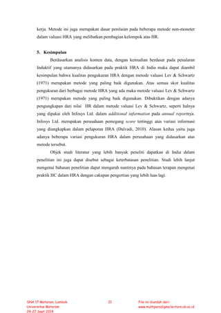 kerja. Metode ini juga merupakan dasar penilaian pada beberapa metode non-moneter
dalam valuasi HRA yang melibatkan pembagian kelompok atas HR.
5. Kesimpulan
Berdasarkan analisis konten data, dengan kemudian berdasar pada penalaran
Induktif yang utamanya didasarkan pada praktik HRA di India maka dapat diambil
kesimpulan bahwa kualitas pengukuran HRA dengan metode valuasi Lev & Schwartz
(1971) merupakan metode yang paling baik digunakan. Atas semua skor kualitas
pengukuran dari berbagai metode HRA yang ada maka metode valuasi Lev & Schwartz
(1971) merupakan metode yang paling baik digunakan. Dibuktikan dengan adanya
pengungkapan dari nilai HR dalam metode valuasi Lev & Schwartz, seperti halnya
yang dipakai oleh Infosys Ltd. dalam additional information pada annual reportnya.
Infosys Ltd. merupakan perusahaan pemegang score tertinggi atas variasi informasi
yang diungkapkan dalam pelaporan HRA (Dalvadi, 2010). Alasan kedua yaitu juga
adanya beberapa variasi pengukuran HRA dalam perusahaan yang didasarkan atas
metode tersebut.
Objek studi literatur yang lebih banyak peneliti dapatkan di India dalam
penelitian ini juga dapat disebut sebagai keterbatasan penelitian. Studi lebih lanjut
mengenai bahasan penelitian dapat mengarah nantinya pada bahasan terapan mengenai
praktik HC dalam HRA dengan cakupan pengertian yang lebih luas lagi.
SNA 17 Mataram, Lombok
Universitas Mataram
24-27 Sept 2014
21 File ini diunduh dari:
www.multiparadigma.lecture.ub.ac.id
 