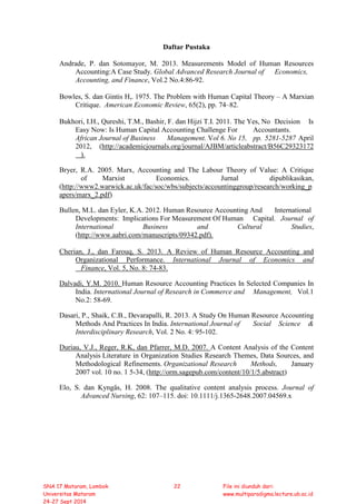 Daftar Pustaka
Andrade, P. dan Sotomayor, M. 2013. Measurements Model of Human Resources
Accounting:A Case Study. Global Advanced Research Journal of Economics,
Accounting, and Finance, Vol.2 No.4:86-92.
Bowles, S. dan Gintis H,. 1975. The Problem with Human Capital Theory – A Marxian
Critique. American Economic Review, 65(2), pp. 74–82.
Bukhori, I.H., Qureshi, T.M., Bashir, F. dan Hijzi T.I. 2011. The Yes, No Decision Is
Easy Now: Is Human Capital Accounting Challenge For Accountants.
African Journal of Business Management. Vol 6. No 15, pp. 5281-5287 April
2012, (http://academicjournals.org/journal/AJBM/articleabstract/B56C29323172
).
Bryer, R.A. 2005. Marx, Accounting and The Labour Theory of Value: A Critique
of Marxist Economics. Jurnal dipublikasikan,
(http://www2.warwick.ac.uk/fac/soc/wbs/subjects/accountinggroup/research/working_p
apers/marx_2.pdf)
Bullen, M.L. dan Eyler, K.A. 2012. Human Resource Accounting And International
Developments: Implications For Measurement Of Human Capital. Journal of
International Business and Cultural Studies,
(http://www.aabri.com/manuscripts/09342.pdf).
Cherian, J., dan Farouq, S. 2013. A Review of Human Resource Accounting and
Organizational Performance. International Journal of Economics and
Finance, Vol. 5, No. 8: 74-83.
Dalvadi, Y.M. 2010. Human Resource Accounting Practices In Selected Companies In
India. International Journal of Research in Commerce and Management, Vol.1
No.2: 58-69.
Dasari, P., Shaik, C.B., Devarapalli, R. 2013. A Study On Human Resource Accounting
Methods And Practices In India. International Journal of Social Science &
Interdisciplinary Research, Vol. 2 No. 4: 95-102.
Duriau, V.J., Reger, R.K, dan Pfarrer, M.D. 2007. A Content Analysis of the Content
Analysis Literature in Organization Studies Research Themes, Data Sources, and
Methodological Refinements. Organizational Research Methods, January
2007 vol. 10 no. 1 5-34, (http://orm.sagepub.com/content/10/1/5.abstract)
Elo, S. dan Kyngäs, H. 2008. The qualitative content analysis process. Journal of
Advanced Nursing, 62: 107–115. doi: 10.1111/j.1365-2648.2007.04569.x
SNA 17 Mataram, Lombok
Universitas Mataram
24-27 Sept 2014
22 File ini diunduh dari:
www.multiparadigma.lecture.ub.ac.id
 