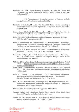 Flamholtz, E.G. 1974. “Human Resource Accounting: A Review Of Theory And
Research”. Journal of Management Studies, Volume 11, Issue 1, pages 44–
61, February 1974
____________. 1999. Human Resource Accounting: Advances in Concepts, Methods,
and Applications. USA: Kluwer Academic Publishers.
Flamholtz, E. G., Bullen, M. L., dan Wei Hua. 2002. Human resource accounting: a
historical perspective and future implications. Management Decision, Vol. 40 No.
10: pp.947–954.
Gratton, L., dan Ghoshal, S. 2003. Managing Personal Human Capital: New Ethos for
the ‘volunteer’ employee. European Management Journal, 21(1): 1.
Gupta, D.K. 1994. The Jaggi-Lau Model of Human Resource Accounting Revisited.
ASCI Journal of Management, Vol. 23.
Islam, A., Kamruzzaman, dan Redwanuzzaman. 2013. Human Resource Accounting:
Recognition and Disclosure of Accounting Methods & Techniques. Double Blind
Peer Reviewed International Research Journal, Vol. 13, Issue. 3.
Jaggi, Bikki. 1976. Human Resources Are Assets. Artikel Dipublikasikan. Management
Accounting. February 1976, Vol. 57 No. 8: Complete Page 41.
Kesavan, S., dan Dyana, P.F.N. 2013. Disclosure Of Human Resource Accounting
(HRA) In Selected Indian Companies- An Empirical Analysis. Indian Streams
Research Journal, Vol. 3 Issue. 5.
Malavika. 2012. A Case Study On Human Resource Accounting In Infosys. Artikel
online, (http://thecommercepedia.blogspot.com/2012/05/case-study-on-human-
resource-accounting.html)
MBA, H4020. "Human Resource Accounting." StudyMode.com. 01, 2013. Accessed
01, 2013.(http://www.studymode.com/essays/Human-Resource-Accounting-
1389636.html).
Micah, L. C., Ofurum, C. O., dan Ihendinihu, J. U. 2012. Firms Financial Performance
And Human Resource Accounting Disclosure In Nigeria. International
Journal of Business and Management, Vol. 7 No.14: 67-75.
Mir, A.A., 2011. Human Resource Accounting (HRA)- A Conceptual framework and
International Developments. International Journal of Research in Commerce &
Management, Vol. II, issue 6, jun-2011.
Mulyadi. 2000. Akuntansi Biaya Edisi 5. Yogyakarta: Aditya Media.
Nawawi, Hadari. 2008. Manajemen Sumber Daya Manusia Untuk Bisnis Yang
Kompetitif. Yogyakarta : Gadjah Mada Univesity Press.
Newby, Jill. 2001. Evolution Of A Library Research Methods Course For Biology
Students. Research Strategies, Vol. 17, Issue 1 P.57-62.
SNA 17 Mataram, Lombok
Universitas Mataram
24-27 Sept 2014
23 File ini diunduh dari:
www.multiparadigma.lecture.ub.ac.id
 