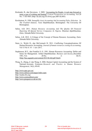 Roslender, R., dan Stevenson, J. 2009. ‘Accounting for People: A real step forward or
more a case of wishing and hoping?' Critical Perspectives on Accounting. Vol 20
No. 7: 855-869. (http://dx.doi.org/10.1016/j.cpa.2007.02.003)
Rowbottom, N. 1998. Intangible Asset Accounting And Accounting Policy Selection In
The Football Industry. Tesis Dipublikasikan. Birmingham: The University Of
Birmingham.
Salisu, A.B. 2011. Human Resource Accounting And The Quality Of Financial
Reporting Of Quoted Service Companies In Nigeria. Disertasi dipublikasikan.
Zaria: Ahmadu Bello University.
Salisu, A.B. 2012. A Critique of the Concept of Human Resource Accounting. Zaria:
Ahmadu Bello University.
Steen A., Welch D., dan McCormack D. 2011. Conflicting Conceptualizations Of
Human Resources Accounting. Journal of human resources costing & accounting,
Vol 15 No 4: 14 – 1 nov 2011.
Stephenson, B.Y., dan Franklin S. G. 1981. Human Resources Accounting: Dollar and
Sense for Management. Artikel Dipublikasikan. Business and Society December
1981, Vol. 20 No. 2: 46-51.
(http://bas.sagepub.com/content/20/2/46.full.pdf+html).
Wang, X., Zhang, Z. dan Wang, S. 2006. Human Capital Accounting and the System of
National Accounts Extension. Research and Practice in Human Resource
Management, 14(1), 49-69.
http://www.apsc.gov.au/
http://www.infosys.com/pages/index.aspx
http://media.ifrs.org/
http://www.sciencedirect.com/
http://www.proquest.co.uk/en-UK/
SNA 17 Mataram, Lombok
Universitas Mataram
24-27 Sept 2014
24 File ini diunduh dari:
www.multiparadigma.lecture.ub.ac.id
 