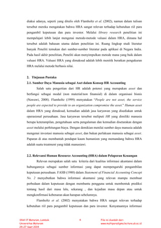 diakui adanya, seperti yang ditulis oleh Flamholtz et al. (2002), namun dalam tulisan
tersebut mereka mengatakan bahwa HRA sangat relevan terhadap kebutuhan riil para
pengambil keputusan dan para investor. Melalui library research penelitian ini
mempelajari lebih lanjut mengenai metode-metode valuasi dalam HRA, dimana hal
tersebut adalah bahasan utama dalam penelitian ini. Ruang lingkup studi literatur
banyak Peneliti temukan dari sumber-sumber literatur pada aplikasi di Negara India.
Pada hasil akhir penelitian, Peneliti akan menyimpulkan metode mana yang baik dalam
valuasi HRA. Valuasi HRA yang dimaksud adalah lebih menitik beratkan pengukuran
HRA melalui metode berbasis nilai.
2. Tinjauan Pustaka
2.1. Sumber Daya Manusia sebagai Aset dalam Konsep HR Accounting
Salah satu pengertian dari HR adalah potensi yang merupakan asset dan
berfungsi sebagai modal (non material/non finansial) di dalam organisasi bisnis
(Nawawi, 2008). Flamholtz (1999) menyatakan “People are not asset, the service
people are expected to provide to an organization compromise the asset.” Human asset
dalam HRA yang dimaksud, kemudian adalah jasa karyawan yang disediakan untuk
operasional perusahaan. Jasa karyawan tersebut meliputi HR yang dimiliki manusia
berupa keterampilan, pengetahuan serta pengalaman dan kemudian disetarakan dengan
asset melalui perhitungan biaya. Dengan demikian menilai sumber daya manusia adalah
mengenai investasi manusia sebagai asset, dan bukan perlakuan manusia sebagai asset.
Paparan di atas membantah pendapat kaum humanism yang memandang bahwa HRA
adalah suatu treatment yang tidak manusiawi.
2.2. Relevansi Human Resource Accounting (HRA) dalam Pelaporan Keuangan
Relevan merupakan salah satu kriteria dari kualitas informasi akuntansi dalam
hubungannya sebagai sumber informasi yang dapat mempengaruhi pengambilan
keputusan perusahaan. FASB (1980) dalam Statement of Financial Accounting Concept
No. 2 menyebutkan bahwa informasi akuntansi yang relevan mampu membuat
perbedaan dalam keputusan dengan membantu pengguna untuk membentuk prediksi
tentang hasil dari masa lalu, sekarang , dan kejadian masa depan atau untuk
mengkonfirmasi kebenaran akan harapan sebelumnya.
Flamholtz et al. (2002) menyatakan bahwa HRA sangat relevan terhadap
kebutuhan riil para pengambil keputusan dan para investor. Kenyataannya informasi
SNA 17 Mataram, Lombok
Universitas Mataram
24-27 Sept 2014
4 File ini diunduh dari:
www.multiparadigma.lecture.ub.ac.id
 