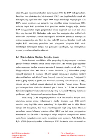 akan HRA pun cukup material dalam mempengaruhi ROE dan ROA pada perusahaan.
Penelitian yang dilakukan oleh Micah et et al. (2012) menyimpulkan bahwa tidak ada
hubungan yang signifikan antara tingkat ROA dengan tersedianya pengungkapan akan
HRA, namun sebaliknya ada pengaruh yang signifikan antara pengungkapan HRA
terhadap tingkat ROE perusahaan. Hasil penelitian tersebut dianggap wajar, dimana
ROA menggambarkan tingkat pengembalian secara meyeluruh atas asset, dan ketika
biaya atas investasi HR dikeluarkan maka asset dan pendapatan akan terlihat lebih
rendah dari kenyataannya, namun korelasi positif antara HRA pada ROE menunjukkan
realisasi pengembalian atas biaya investasi pada HR tersebut. Kenaikan positif pada
tingkat ROE mendorong perusahaan pada penggunaan pelaporan HRA untuk
membangun kepercayaan dengan para pemangku kepentingan, juga meningkatkan
reputasi perusahaan pada pihak eksternal.
2.3. HRA dan Prinsip Akuntansi Berterima Umum
Dunia akuntansi memiliki dua kiblat yang cukup berpengaruh pada perumusan
prinsip akuntansi berterima umum secara Internasional. Hal tersebut juga tergambar
dalam perumusan standard akuntansi yang ada di Indonesia. Awalnya sejak tahun 1974
hingga sebelum tahun 2008 Ikatan Akuntansi Indonesia (IAI) merumuskan prinsip
standard akuntansi di Indonesia (PSAK) dengan mengadopsi ketentuan standard
akuntansi berdasar pada United States Generally Accepted Accounting Principles (US
GAAP), yang merupakan produk dari Financial Accounting Standards Board (FASB),
sebagai dewan pembuat standar akuntansi di Amerika. Namun seiring dengan
perkembangan dunia bisnis dan akuntansi, per 1 Januari 2012 PSAK di Indonesia
beralih kiblat pada International Financial Reporting Standard (IFRS) yang merupakan
produk dari IASB (International Accounting Standard Board).
Pada konsep GAAP nampaknya perlakuan HRA tidak memiliki harapan untuk
diterapkan, namun seiring berkembangnya standar akuntansi pada IFRS seperti
memberi ruang bagi HRA untuk berkembang. Sekalipun HRA saat ini lebih dikenal
sebagai alat manajemen, dan bukan penyelenggaraan wajib yang harus dilakukan
perusahaan namun beberapa ketentuan dalam IFRS bisa jadi dapat menggunakan
konsep HRA. IAS 38 dalam IFRS mengakui adanya pengakuan intangible asset dimana
dunia bisnis mengakui human capital merupakan unsur utamanya. Pada Bullen dan
Eyler (2010) juga menyebutkan perkembangan IFRS berpotensi untuk memunculkan
SNA 17 Mataram, Lombok
Universitas Mataram
24-27 Sept 2014
5 File ini diunduh dari:
www.multiparadigma.lecture.ub.ac.id
 