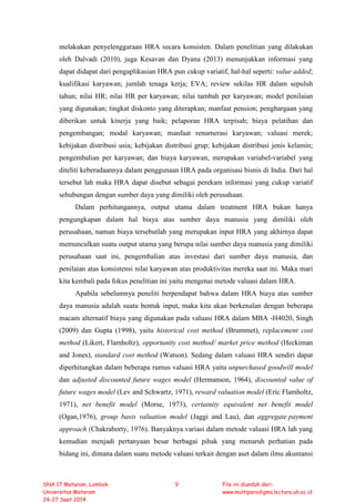 melakukan penyelenggaraan HRA secara konsisten. Dalam penelitian yang dilakukan
oleh Dalvadi (2010), juga Kesavan dan Dyana (2013) menunjukkan informasi yang
dapat didapat dari pengaplikasian HRA pun cukup variatif, hal-hal seperti: value added;
kualifikasi karyawan; jumlah tenaga kerja; EVA; review sekilas HR dalam sepuluh
tahun; nilai HR; nilai HR per karyawan; nilai tambah per karyawan; model penilaian
yang digunakan; tingkat diskonto yang diterapkan; manfaat pension; penghargaan yang
diberikan untuk kinerja yang baik; pelaporan HRA terpisah; biaya pelatihan dan
pengembangan; modal karyawan; manfaat renumerasi karyawan; valuasi merek;
kebijakan distribusi usia; kebijakan distribusi grup; kebijakan distribusi jenis kelamin;
pengembalian per karyawan; dan biaya karyawan; merupakan variabel-variabel yang
diteliti keberadaannya dalam penggunaan HRA pada organisasi bisnis di India. Dari hal
tersebut lah maka HRA dapat disebut sebagai perekam informasi yang cukup variatif
sehubungan dengan sumber daya yang dimiliki oleh perusahaan.
Dalam perhitungannya, output utama dalam treatment HRA bukan hanya
pengungkapan dalam hal biaya atas sumber daya manusia yang dimiliki oleh
perusahaan, namun biaya tersebutlah yang merupakan input HRA yang akhirnya dapat
memunculkan suatu output utama yang berupa nilai sumber daya manusia yang dimiliki
perusahaan saat ini, pengembalian atas investasi dari sumber daya manusia, dan
penilaian atas konsistensi nilai karyawan atas produktivitas mereka saat ini. Maka mari
kita kembali pada fokus penelitian ini yaitu mengenai metode valuasi dalam HRA.
Apabila sebelumnya peneliti berpendapat bahwa dalam HRA biaya atas sumber
daya manusia adalah suatu bentuk input, maka kita akan berkenalan dengan beberapa
macam alternatif biaya yang digunakan pada valuasi HRA dalam MBA -H4020, Singh
(2009) dan Gupta (1998), yaitu historical cost method (Brummet), replacement cost
method (Likert, Flamholtz), opportunity cost method/ market price method (Heckiman
and Jones), standard cost method (Watson). Sedang dalam valuasi HRA sendiri dapat
diperhitungkan dalam beberapa rumus valuasi HRA yaitu unpurchased goodwill model
dan adjusted discounted future wages model (Hermanson, 1964), discounted value of
future wages model (Lev and Schwartz, 1971), reward valuation model (Eric Flamholtz,
1971), net benefit model (Morse, 1973), certainity equivalent net benefit model
(Ogan,1976), group basis valuation model (Jaggi and Lau), dan aggregate payment
approach (Chakraborty, 1976). Banyaknya variasi dalam metode valuasi HRA lah yang
kemudian menjadi pertanyaan besar berbagai pihak yang menaruh perhatian pada
bidang ini, dimana dalam suatu metode valuasi terkait dengan aset dalam ilmu akuntansi
SNA 17 Mataram, Lombok
Universitas Mataram
24-27 Sept 2014
9 File ini diunduh dari:
www.multiparadigma.lecture.ub.ac.id
 