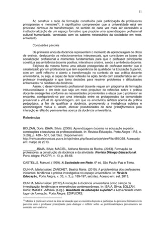 11
Ao construir a rede de formação constituída pela participação de professores
principiantes e mentores12
, é significativo compreender que a universidade está em
processo contínuo de transformação, no sentido de cada vez mais ser necessário a
institucionalização de um espaço formativo que propicie uma aprendizagem profissional
cultural humanizada, conectada com os saberes necessários da sociedade em rede,
entretanto.
Conclusões parciais
Os primeiros anos de docência representam o momento de aprendizagem do ofício
de ensinar, destacando os relacionamentos interpessoais, que constituem as bases de
socialização profissional e momentos fundamentais para que o professor principiante
constitua sua ambiência docente positiva, interativa e criativa, sendo a ambiência docente.
Exigindo da mesma forma uma atitude protagonista do professor mentor que é
caraterizado por um profissional que tem experiência de qualidade na Educação Superior,
com um perfil reflexivo e aberto a transformação no contexto da sua prática docente
universitária, ou seja, é capaz de fazer reflexão na ação, tendo com característica ser um
professor investigador e que toma decisões para resolver problemas e dificuldades
enfrentadas no cotidiano da docência.
Assim, o desenvolvimento profissional docente requer um programa de formação
intitucionalizado e em rede que seja um meio propulsor de reflexões sobre a prática
docente emergentes conforme as necessidades provenientes a etapa que o professor se
encontra, configurando-se por uma interação entre os protagonistas da comunidade
presencial e virtual de aprendizagem, em que os envolvidos reflitam acerca da prática
pedagógica, a fim de qualificar a docência, promovendo a inteligência coletiva e
aprendizagem mútua e, assim, efetivar possibilidades de rede [trans]formativa pela
interação e reflexão permanentes acerca da docência universitária.
Referências
BOLZAN, Doris; ISAIA, Silvia. (2006) .Aprendizagem docente na educação superior:
construções e tessituras da professoralidade. In: Revista Educação. Porto Alegre – RS, n.
3 (60), p. 489 – 501, Set./Dez. Disponível em:
http://revistaseletronicas.pucrs.br/ojs/index.php/faced/article/viewFile/489/358. Acessado
em: março de 2013.
________.ISAIA, Silvia; MACIEL, Adriana Moreira da Rocha. (2013). Formação de
professores: a construção da docência e da atividade. Revista Diálogo Educacional.
Porto Alegre: PUCPR, v. 13, p. 49-68.
CASTELLS, Manuel. (1999). A Sociedade em Rede. 6ª ed. São Paulo: Paz e Terra.
CUNHA, Maria Isabel; ZANCHET, Beatriz Maria. (2010). A problemática dos professores
iniciantes: tendência e prática investigativa no espaço universitário. In: Revista
Educação, Porto Alegre, v. 33, n. 3, p. 189-197, set./dez. Acesso em: set. 2013.
CUNHA, Maria Isabel. (2012) A iniciação à docência universitária como campo de
investigação: tendências e emergências contemporâneas. In: ISAIA, Silvia; BOLZAN,
Doris; MACIEL, Adriana. (Org.). Qualidade da educação superior: a Universidade como
lugar de formação. Porto Alegre: EDIPUCRS.
12
Mentor é professor sênior na área de atuação que se encontra disposto a participar do processo formativo em
parceria com o professor principiante para dialogar e refletir sobre as problematizações provenientes do
contexto universitário.
 