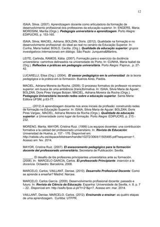 12
ISAIA, Silvia. (2007). Aprendizagem docente como articuladora da formação de
desenvolvimento profissional dos professores da educação superior. In: ENGERS, Maria;
MOROSINI, Marília (Orgs.). Pedagogia universitária e aprendizagem. Porto Alegre:
EDIPUCRS, p. 153-165.
ISAIA, Silvia; MACIEL, Adriana; BOLZAN, Doris. (2012). Qualidade na formação e no
desenvolvimento profissional: do ideal ao real no cenário da Educação Superior. In:
Cunha, Maria Isabel; BOILO, Cecilia. (Org.). Qualidade da educação superior: grupos
investigativos internacionais em diálogo. São Paulo: Junqueira&Martins.
LEITE, Carlinda, RAMOS, Kátia. (2007). Formação para o exercício da docência
universitária: caminhos delineados na universidade do Porto. In: CUNHA, Maria Isabel da
(Org.). Reflexões e práticas em pedagogia universitária. Porto Alegre: Papirus , p. 27-
42.
LUCARELLI, Elisa (Org.). (2004). El asesor pedagógico em la universidad: de la teoria
pedagógica a la prática em la formación. Buenos Aires, Paidós.
MACIEL, Adriana Moreira da Rocha. (2009). O processo formativo do professor no ensino
superior: em busca de uma ambiência (trans)formativa. In: ISAIA, Silvia Maria de Aguiar;
BOLZAN, Doris Pires Vargas Bolzan; MACIEL, Adriana Moreira da Rocha (Orgs.).
Pedagogia Universitária tecendo redes sobre a educação superior. Santa Maria:
Editora UFSM, p.63-77.
_____. (2012) A aprendizagem docente nos anos iniciais da profissão: construindo redes
de formação na Educação Superior. In: ISAIA, Silvia Maria de Aguiar; BOLZAN, Doris
Pires Vargas;, MACIEL, Adriana Moreira da Rocha (Orgs.). Qualidade da educação
superior: a Universidade como lugar de formação. Porto Alegre: EDIPUCRS, p. 215 -
232.
MORENO, Marita, MAYOR, Cristina Ruiz. (1999) Los equipos docentes: una contribuición
formativa a la calidad del professorado universitario. In: Revista de Educación:
Universidad de Huelva, p. 157 - 176. Disponível em:
http://rabida.uhu.es/dspace/bitstream/handle/10272/306/b11505485.pdf?sequence=1.
Acesso em: fev. 2014.
MAYOR, Cristina Ruiz. (2007). El asesoramento pedagógico para la formación
docente del professorado universitário. Secretaria de Publicación: Sevilla.
______. El desafio de lós profesores principiantes universitários ante su formación.
(2008). In: MARCELO GARCÍA, Carlos. El profesorado Principiante: inserción a la
docencia. Octaedro: Barcelona, 2008.
MARCELO, Carlos; VAILLANT, Denise. (2010). Desarrollo Profesional Docente: Como
se aprende a enseñar? Madrid: Narcea.
MARCELO, Carlos García. (2009). Desenvolvimento profissional docente: passado e
futuro. In: Revista da Ciência da Educação. Espanha: Universidade de Sevilla, n. 8, p. 7
– 22.. Disponível em: http://sisifo.fpce.ul.pt/?r=21&p=7. Acesso em: mar. 2014.
VAILLANT, Denise; MARCELO, Carlos. (2012). Ensinando a ensinar: as quatro etapas
de uma aprendizagem. Curitiba: UTFPR.
 