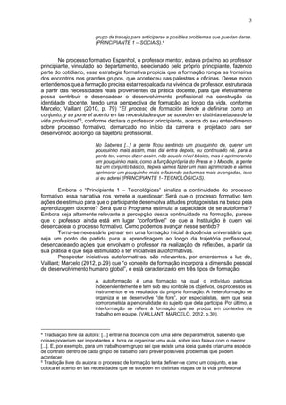 3
grupo de trabajo para anticiparse a posibles problemas que puedan darse.
(PRINCIPIANTE 1 – SOCIAIS).4
No processo formativo Espanhol, o professor mentor, estava próximo ao professor
principiante, vinculado ao departamento, selecionado pelo próprio principiante, fazendo
parte do cotidiano, essa estratégia formativa propicia que a formação rompa as fronteiras
dos encontros nos grandes grupos, que aconteceu nas palestras e oficinas. Desse modo
entendemos que a formação precisa estar respaldada na vivência do professor, estruturada
a partir das necessidades reais provenientes da prática docente, para que efetivamente
possa contribuir e desencadear o desenvolvimento profissional na construção da
identidade docente, tendo uma perspectiva de formação ao longo da vida, conforme
Marcelo; Vaillant (2010, p. 79) “El proceso de formación tiende a definirse como un
conjunto, y se pone el acento en las necesidades que se suceden en distintas etapas de la
vida profesional”5
, conforme declara o professor principiante, acerca do seu entendimento
sobre processo formativo, demarcado no início da carreira e projetado para ser
desenvolvido ao longo da trajetória profissional.
No Saberes [...] a gente ficou sentindo um pouquinho de, querer um
pouquinho mais assim, mas dai entra depois, ou continuado né, para a
gente ter, vamos dizer assim, não aquele nível básico, mas ir aprimorando
um pouquinho mais, como a função própria do Press e o Moodle, a gente
faz um conjunto básico, depois vamos fazer um mais aprimorado e vamos
aprimorar um pouquinho mais e fazendo as turmas mais avançadas, isso
ai eu adorei (PRINCIPIANTE 1- TECNOLÓGICAS).
Embora o “Principiante 1 – Tecnológicas” sinalize a continuidade do processo
formativo, essa narrativa nos remete a questionar: Será que o processo formativo tem
ações de estímulo para que o participante desenvolva atitudes protagonistas na busca pela
aprendizagem docente? Será que o Programa estimula a capacidade de se autoformar?
Embora seja altamente relevante a percepção dessa continuidade na formação, parece
que o professor ainda está em lugar “confortável” de que a Instituição é quem vai
desencadear o processo formativo. Como podemos avançar nesse sentido?
Torna-se necessário pensar em uma formação inicial à docência universitária que
seja um ponto de partida para a aprendizagem ao longo da trajetória profissional,
desencadeando ações que envolvam o professor na realização de reflexões, a partir da
sua prática e que seja estimulado a ter iniciativas autoformativas.
Prospectar iniciativas autoformativas, são relevantes, por enterdemos a luz de,
Vaillant; Marcelo (2012, p.29) que “o conceito de formação incorpora a dimensão pessoal
de desenvolvimento humano global”, e está caracterizado em três tipos de formação:
A autoformação é uma formação na qual o indivíduo participa
independentemente e tem sob seu controle os objetivos, os processos os
instrumentos e os resultados da própria formação. A heteroformação se
organiza e se desenvolve “de fora”, por especialistas, sem que seja
comprometida a personalidade do sujeito que dela participa. Por último, a
interformação se refere à formação que se produz em contextos de
trabalho em equipe. (VAILLANT; MARCELO, 2012, p.30).
4 Traduação livre da autora: [...] entrar na docência com uma série de parâmetros, sabendo que
coisas poderiam ser importantes a hora de organizar uma aula, sobre isso falava com o mentor
[...]. E, por exemplo, para um trabalho em grupo sei que existe uma ideia que és criar uma espécie
de contrato dentro de cada grupo de trabalho para prever possíveis problemas que podem
acontecer.
5 Tradução livre da autora: o processo de formação tenta definer-se como um conjunto, e se
coloca el acento en las necesidades que se suceden en distintas etapas de la vida profesional
 