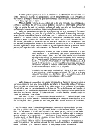 4
Embora já tenha pesquisas sobre o processo de autoformação, constatamos que
ainda é necessário avançar nas pesquisas no sentido da aplicabilidade dessa formação ao
desenvolver estratégias formativas que deem conta da autoformação e interformação, no
sentido de agregar os dois tipos.
Marcelo (2002) reafirma a necessidade de se ter uma formação específica para o
professor na entrada da carreira, pois não podemos esperar que a formação profissional
inicial de conta de toda a trajetória profissional; pelo contrário, as transformações
profissionais requerem uma atitude de permanente aprendizagem.
Além de o processo formativo ter uma função de ter uma estrutura de formação
profissional inicial que de conta de toda a trajetória profissional, é necessário estruturar
ações de maneira prática, vivêncial e reflexiva, pois, no início da carreira o professor entra
“tateando”, por ter que projetar situações a partir de um lugar que ele nunca esteve, o de
“professor”, esse momento fica demarcado de uma forma bem pontual, caracterizado por
um desafio, permeado por uma atenção, em relação a vários aspectos da docência, que
vai desde o planejamento macro da disciplina até organização da aula, a seleção de
material, a gestão do tempo da aula, esses são alguns aspectos básicos, que muitas vezes
preocupam os professores, conforme relato do “Professor Principiante 1 – Sociais”
Cuando empiezas no sabes, no sabes ni siquiera aquello que es lo que
tienes que hacer. [...] yo no tenía muy claro cuando acabe la carrera que
es lo que iba a hacer… no era claro… De hecho solo fue en mi último año
que cuando pensé que me gustaba la universidad y quería quedarme
ahí… Y cuando acabé, de hecho fue por la circunstancia, un poco de
suerte [...] de estar en el lugar adecuado en el momento adecuado… [...]
cuando decido quedarme en la universidad hay una serie de cosas que te
van diciendo después, el curso de formación de profesorado, si quieres
quedar ahí obviamente te interesa, no es obligatorio.6
El problema del nível laboral es que aún en España no se sabe cuál será
la situación futura… Yo sé lo que acontece hasta 2017 pero no sé lo que
va a pasar más allá de ahí… Confiante… eee… la situación mejore… [...]
y será posible quedar en dos plazas en la Universidad.7
Além dessas preocupações o professor principiante na Espanha, o mesmo, inicia a
carreira geralmente com uma Bolsa Estudos para fazer o Doutorado, após a finalização
desse período, ele vai participar ou não de um edital para se tornar efetivo da Universidade.
Os primeiros anos da carreira docente no âmbito da Educação Superior na Espanha, é
demarcado por um período de instabilidade, em função do contrato temporário, desta forma
participar do processo formativo, é importante para a carreira docente, caso ele queira se
tornar um professor Universitário.
No Brasil o professor que ingressa na carreira, geralmente por meio de um processo
seletivo público, ficando efetivado, na Universidade Federal, nas Instituições privadas, com
fins filantrópicos ou não, passam por uma seleção e não possuem estabilidade na carreira,
6
Tradução livre da autora: Quando começas não sabes, nem se quer aquele que és e que tens
que fazer. [...] Eu não tinha muito claro que quando acabe a faculdade que eu ia fazer… não era
claro… Na verdade, foi só no meu último ano quando eu pensei que eu gostei faculdade e queria
ficar lá … E quando acabei, na verdade foi pelas circunstâncias, um pouco de sorte, […] de estar
no lugar adequado no momento certo… […] cuando decidi ficar na universidade havia uma série
de coisas que te vão dizendo depois, o curso de formação de professores, se quieres ficar aí
obviamente te interessa, não és obrigatório.
7 Tradução livre da autora: O problema de nível profissional es que na Espanha não se sabe qual
será a situação futura… Eu sei o que acontece até 2017, mas não sei o que vai acontecer mais a
diante… Confiante… que… a situação melhore… e será possível ficar na Universidade.
 
