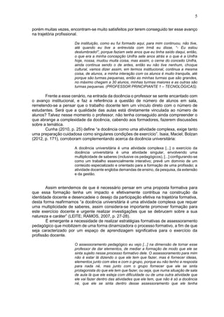 5
porém muitas vezes, encontram-se muito satisfeitos por terem conseguido ter esse avanço
na trajetória profissional.
Da instituição, como eu fui formado aqui, para mim continuou, não tive,
até quando eu tive a entrevista com Irmã eu disse, “- Eu estou
deslumbrado!”, porque faziam sete anos que eu tinha saído daqui, então,
o que era a minha concepção Unifra sete anos atrás e o que é a Unifra
hoje, nossa, mudou muita coisa, mas assim, o cerne do conceito Unifra,
ainda continua sendo o de antes, então eu não tive nenhum, choque
cultural, vamos dizer assim, em termos institucional, continua a mesma
coisa, de alunos, a minha interação com os alunos é muito tranquila, até
porque são turmas pequenas, então as minhas turmas que são grandes,
no máximo chegam a 30 alunos, minhas turmas maiores e as outras são
turmas pequenas. (PROFESSOR PRINCIPIANTE 1 – TECNOLÓGICAS).
Frente a esse cenário, na entrada da docência o professor se sente encantado com
o avanço institucional, e faz a referência a questão de número de alunos em sala,
remetendo-se a pensar que o trabalho docente tem um vínculo direto com o número de
estudantes. Será que a qualidade das aulas está diretamente vinculada ao número de
alunos? Talvez nesse momento o professor, não tenha conseguido ainda compreender o
que abrange a complexidade da docência, cabendo aos formadores, fazerem discussões
sobre a temática.
Cunha (2010, p. 25) define “a docência como uma atividade complexa, exige tanto
uma preparação cuidadosa como singulares condições de exercício”. Isaia; Maciel; Bolzan
(2012, p. 171), corroboram complementando acerca da docência universitária:
A docência universitária é uma atividade complexa [...] o exercício da
docência universitária é uma atividade singular, envolvendo uma
multiplicidade de saberes (inclusive os pedagógicos), [...] configurando-se
como um trabalho essencialmente interativo; prevê um domínio de um
conteúdo especializado e orientado para a formação de uma profissão; a
atividade docente engloba demandas de ensino, da pesquisa, da extensão
e da gestão.
Assim entendemos de que é necessário pensar em uma proposta formativa para
que essa formação tenha um impacto e efetivamente contribua na construção da
identidade docente e desencadeie o desejo da participação efetiva na trajetória formativa,
desta forma reafirmamos “a docência universitária é uma atividade complexa que requer
uma multiplicidade de saberes, assim considera-se importante promover formação para
este exercício docente e urgente realizar investigações que se debrucem sobre a sua
natureza e caráter” (LEITE; RAMOS, 2007, p. 27-28).
É emergente a necessidade de realizar estratégias formativas de assessoramento
pedagógico que mobilizem de uma forma dinamizadora o processo formativo, a fim de que
seja caracterizado por um espaço de aprendizagem significativa para o exercício da
profissão docente.
O assessoramento pedagógico eu vejo [...] na dimensão de tornar esse
professor de dar elementos, de mediar a formação de modo que ele se
sinta sujeito nesse processo formativo dele. O assessoramento para mim
não é estar lá dizendo o que ele tem que fazer, mas é fornecer ideias,
elementos junto com eles e com o grupo, porque eu não tenho a resposta
para nada né, mas junto com o grupo fornecer que ele se sinta
protagonista do que ele tem que fazer, ou seja, que numa situação de sala
de aula lá que ele esteja com dificuldade ou de uma outra atividade que
ele vai fazer dentro das atividades que ele tem, que não é só a docência
né, que ele se sinta dentro desse assessoramento que ele tenha
 