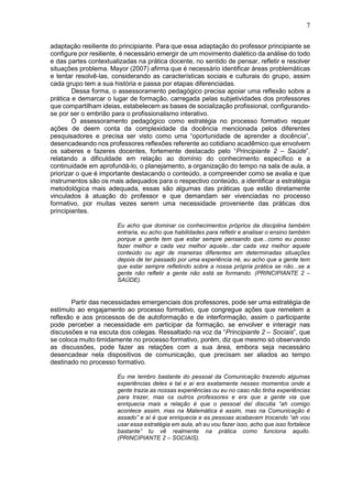 7
adaptação resiliente do principiante. Para que essa adaptação do professor principiante se
configure por resiliente, é necessário emergir de um movimento dialético da análise do todo
e das partes contextualizadas na prática docente, no sentido de pensar, refletir e resolver
situações problema. Mayor (2007) afirma que é necessário identificar áreas problemáticas
e tentar resolvê-las, considerando as características sociais e culturais do grupo, assim
cada grupo tem a sua história e passa por etapas diferenciadas.
Dessa forma, o assessoramento pedagógico precisa apoiar uma reflexão sobre a
prática e demarcar o lugar de formação, carregada pelas subjetividades dos professores
que compartilham ideias, estabelecem as bases de socialização profissional, configurando-
se por ser o embrião para o profissionalismo interativo.
O assessoramento pedagógico como estratégia no processo formativo requer
ações de deem conta da complexidade da docência mencionada pelos diferentes
pesquisadores e precisa ser visto como uma “oportunidade de aprender a docência”,
desencadeando nos professores reflexões referente ao cotidiano acadêmico que envolvem
os saberes e fazeres docentes, fortemente destacado pelo “Principiante 2 – Saúde”,
relatando a dificuldade em relação ao domínio do conhecimento específico e a
continuidade em aprofundá-lo, o planejamento, a organização do tempo na sala de aula, a
priorizar o que é importante destacando o conteúdo, a compreender como se avalia e que
instrumentos são os mais adequados para o respectivo conteúdo, a identificar a estratégia
metodológica mais adequada, essas são algumas das práticas que estão diretamente
vinculados à atuação do professor e que demandam ser vivenciadas no processo
formativo, por muitas vezes serem uma necessidade proveniente das práticas dos
principiantes.
Eu acho que dominar os conhecimentos próprios da disciplina também
entraria, eu acho que habilidades para refletir e analisar o ensino também
porque a gente tem que estar sempre pensando que...como eu posso
fazer melhor e cada vez melhor aquele...dar cada vez melhor aquele
conteúdo ou agir de maneiras diferentes em determinadas situações
depois de ter passado por uma experiência né, eu acho que a gente tem
que estar sempre refletindo sobre a nossa própria prática se não...se a
gente não refletir a gente não está se formando. (PRINCIPIANTE 2 –
SAÚDE).
Partir das necessidades emergenciais dos professores, pode ser uma estratégia de
estímulo ao engajamento ao processo formativo, que congregue ações que remetem a
reflexão e aos processos de de autoformação e de interformação, assim o participante
pode perceber a necessidade em participar da formação, se envolver e interagir nas
discussões e na escuta dos colegas. Ressaltado na voz da “Principiante 2 – Sociais”, que
se coloca muito timidamente no processo formativo, porém, diz que mesmo só observando
as discussões, pode fazer as relações com a sua área, embora seja necessário
desencadear nela dispositivos de comunicação, que precisam ser aliados ao tempo
destinado no processo formativo.
Eu me lembro bastante do pessoal da Comunicação trazendo algumas
experiências deles e tal e aí era exatamente nesses momentos onde a
gente trazia as nossas experiências ou eu no caso não tinha experiências
para trazer, mas os outros professores e era que a gente via que
enriquecia mais a relação é que o pessoal daí discutia “ah comigo
acontece assim, mas na Matemática é assim, mas na Comunicação é
assado” e aí é que enriquecia e as pessoas acabavam trocando “ah vou
usar essa estratégia em aula, ah eu vou fazer isso, acho que isso fortalece
bastante” tu vê realmente na prática como funciona aquilo.
(PRINCIPIANTE 2 – SOCIAIS).
 