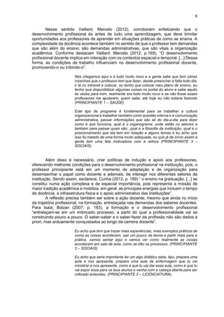 8
Nesse sentido Vaillant; Marcelo (2012), corroboram enfatizando que o
desenvolvimento profissional és antes de tudo uma aprendizagem, que deve brindar
oportunidades aos professores de aprender em situações práticas de como se ensina. A
complexidade da docência acontece também no sentido de que o professor tem demandas
que são além do ensino, são demandas administrativas, que são vitais a organização
acadêmica. Conforme destacam Vaillant; Marcelo (2012, p.169), “O desenvolvimento
profissional docente implica em interação com os contextos espacial e temporal. [...] Dessa
forma, as condições de trabalho influenciam no desenvolvimento profissional docente,
promovendo-o ou inibindo-o”.
Nós chegamos aqui e é tudo muito novo e a gente sabe que tem várias
coisinhas que o professor tem que fazer, desde preencher a falta todo dia,
ir lá no Intranet e colocar, eu tenho que colocar meu plano de ensino, eu
tenho que disponibilizar algumas coisas no portal do aluno e sabe aquilo
às vezes para mim, realmente era tudo muito novo e se não fosse esses
professores me ajudarem, quem sabe, até hoje eu não estaria fazendo
(PRINCIPIANTE 1 – SAÚDE)
Este tipo de programa é fundamental para se trabalhar a cultura
organizacional e trabalhar também como questão interna e a comunicação
administrativa, passar informações que são ali do dia-a-dia para dizer
como é que funciona, qual é o organograma, onde estão os setores e
também para passar quais são...qual é a filosofia da instituição, qual é o
posicionamento que ela tem em relação a alguns temas e eu acho que
isso foi tratado de uma forma muito adequada, eu que já de início assim a
gente tem uma fala motivadora com a reitora (PRINCIPIANTE 3 –
SOCIAIS).
Além disso é necessário, criar políticas de indução e apoio aos professores,
oferecendo melhores condições para o desenvolvimento profissional na instituição, pois, o
professor principiante está em um momento de adaptação e de organização para
desempenhar o papel como docente e ademais, de interagir nos diferentes setores da
instituição. Sendo assim, esclarece, Cunha (2012, p. 189) “ o ensino na graduação, [...] se
constitui numa ação complexa e de especial importância, pois representa a missão de
maior tradição acadêmica e mobiliza, em geral, as principais energias que incluem o tempo
de docência, a infraestrutura física e o apoio administrativo das Instituições”.
A reflexão precisa também ser sobre a ação docente, mesmo que ainda no início
da trajetória profissional, na formação, entrelaçada nas demandas dos saberes docentes.
Para Isaia; Bolzan (2007, p. 183), a formação e o desenvolvimento profissional
“entrelaçam-se em um imbricado processo, a partir do qual a professoralidade vai se
construindo pouco a pouco. O saber-saber e o saber-fazer da profissão não são dados a
priori, mas arduamente conquistados ao longo da carreira docente”.
Eu acho que tem que trazer mais experiências, mais exemplos práticos de
como as coisas acontecem, sair um pouco da teoria e partir mais para a
prática, vamos sentar aqui e vamos ver como realmente as coisas
acontecem em sala de aula, como se dão os processos. (PRINCIPIANTE
2 – SOCIAIS)
Eu acho que seria importante ter um algo didático sabe, tipo, prepara uma
aula e nos apresente, prepara uma aula de enfermagem que tu vai
ministrar e nos apresente, como é que tu vai dar essa aula, como é que tu
vai expor essa para os teus alunos e venha com a cabeça aberta para ser
criticado entendeu. (PRINCIPIANTE 2 – LICENCIATURA).
 