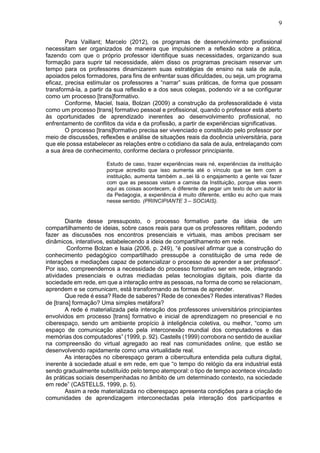 9
Para Vaillant; Marcelo (2012), os programas de desenvolvimento profissional
necessitam ser organizados de maneira que impulsionem a reflexão sobre a prática,
fazendo com que o próprio professor identifique suas necessidades, organizando sua
formação para suprir tal necessidade, além disso os programas precisam reservar um
tempo para os professores dinamizarem suas estratégias de ensino na sala de aula,
apoiados pelos formadores, para fins de enfrentar suas dificuldades, ou seja, um programa
eficaz, precisa estimular os professores a “narrar” suas práticas, de forma que possam
transformá-la, a partir da sua reflexão e a dos seus colegas, podendo vir a se configurar
como um processo [trans]formativo.
Conforme, Maciel, Isaia, Bolzan (2009) a construção da professoralidade é vista
como um processo [trans] formativo pessoal e profissional, quando o professor está aberto
às oportunidades de aprendizado inerentes ao desenvolvimento profissional, no
enfrentamento de conflitos da vida e da profissão, a partir de experiências significativas.
O processo [trans]formativo precisa ser vivenciado e constituído pelo professor por
meio de discussões, reflexões e análise de situações reais da docência universitária, para
que ele possa estabelecer as relações entre o cotidiano da sala de aula, entrelaçando com
a sua área de conhecimento, conforme declara o professor principiante.
Estudo de caso, trazer experiências reais né, experiências da instituição
porque acredito que isso aumenta até o vínculo que se tem com a
instituição, aumenta também a...sei lá o engajamento a gente vai fazer
com que as pessoas vistam a camisa da Instituição, porque elas veem
aqui as coisas acontecem, é diferente de pegar um texto de um autor lá
da Pedagogia, a experiência é muito diferente, então eu acho que mais
nesse sentido. (PRINCIPIANTE 3 – SOCIAIS).
Diante desse pressuposto, o processo formativo parte da ideia de um
compartilhamento de ideias, sobre casos reais para que os professores reflitam, podendo
fazer as discussões nos encontros presenciais e virtuais, mas ambos precisam ser
dinâmicos, interativos, estabelecendo a ideia de compartilhamento em rede.
Conforme Bolzan e Isaia (2006, p. 249), “é possível afirmar que a construção do
conhecimento pedagógico compartilhado pressupõe a constituição de uma rede de
interações e mediações capaz de potencializar o processo de aprender a ser professor”.
Por isso, compreendemos a necessidade do processo formativo ser em rede, integrando
atividades presenciais e outras mediadas pelas tecnologias digitais, pois diante da
sociedade em rede, em que a interação entre as pessoas, na forma de como se relacionam,
aprendem e se comunicam, está transformando as formas de aprender.
Que rede é essa? Rede de saberes? Rede de conexões? Redes interativas? Redes
de [trans] formação? Uma simples metáfora?
A rede é materializada pela interação dos professores universitários principiantes
envolvidos em processo [trans] formativo e inicial de aprendizagem no presencial e no
ciberespaço, sendo um ambiente propício à inteligência coletiva, ou melhor, “como um
espaço de comunicação aberto pela interconexão mundial dos computadores e das
memórias dos computadores” (1999, p. 92). Castells (1999) corrobora no sentido de auxiliar
na compreensão do virtual agregado ao real nas comunidades online, que estão se
desenvolvendo rapidamente como uma virtualidade real.
As interações no ciberespaço geram a cibercultura entendida pela cultura digital,
inerente à sociedade atual e em rede, em que “o tempo do relógio da era industrial está
sendo gradualmente substituído pelo tempo atemporal: o tipo de tempo acontece vinculado
às práticas sociais desempenhadas no âmbito de um determinado contexto, na sociedade
em rede” (CASTELLS, 1999, p. 5).
Assim a rede materializada no ciberespaço apresenta condições para a criação de
comunidades de aprendizagem interconectadas pela interação dos participantes e
 