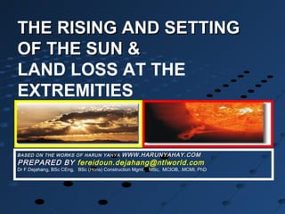THE RISING AND SETTINGTHE RISING AND SETTING
OF THE SUN &OF THE SUN &
LAND LOSS AT THE
EXTREMITIES
BASED ON THE WORKS OF HARUN YAHYA WWW.HARUNYAHAY.COM
PREPARED BY fereidoun.dejahang@ntlworld.com
Dr F.Dejahang, BSc CEng, BSc (Hons) Construction Mgmt, MSc, MCIOB, .MCMI, PhD
 
