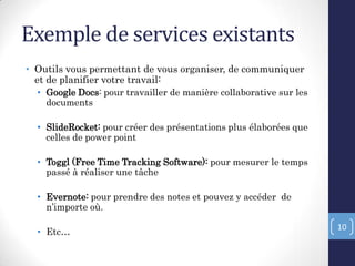 Exemple de services existants
• Outils vous permettant de vous organiser, de communiquer
et de planifier votre travail:
• Google Docs: pour travailler de manière collaborative sur les
documents
• SlideRocket: pour créer des présentations plus élaborées que
celles de power point
• Toggl (Free Time Tracking Software): pour mesurer le temps
passé à réaliser une tâche
• Evernote: pour prendre des notes et pouvez y accéder de
n’importe où.
• Etc…
10
 