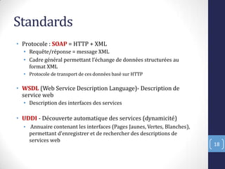 Standards
• Protocole : SOAP = HTTP + XML
• Requête/réponse = message XML
• Cadre général permettant l’échange de données structurées au
format XML
• Protocole de transport de ces données basé sur HTTP
• WSDL (Web Service Description Language)- Description de
service web
• Description des interfaces des services
• UDDI - Découverte automatique des services (dynamicité)
• Annuaire contenant les interfaces (Pages Jaunes, Vertes, Blanches),
permettant d’enregistrer et de rechercher des descriptions de
services web
18
 