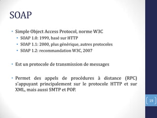 SOAP
• Simple Object Access Protocol, norme W3C
• SOAP 1.0: 1999, basé sur HTTP
• SOAP 1.1: 2000, plus générique, autres protocoles
• SOAP 1.2: recommandation W3C, 2007
• Est un protocole de transmission de messages
• Permet des appels de procédures à distance (RPC)
s'appuyant principalement sur le protocole HTTP et sur
XML, mais aussi SMTP et POP.
19
 