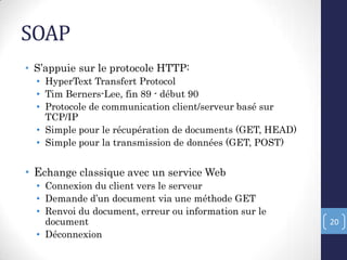 SOAP
• S’appuie sur le protocole HTTP:
• HyperText Transfert Protocol
• Tim Berners-Lee, fin 89 - début 90
• Protocole de communication client/serveur basé sur
TCP/IP
• Simple pour le récupération de documents (GET, HEAD)
• Simple pour la transmission de données (GET, POST)
• Echange classique avec un service Web
• Connexion du client vers le serveur
• Demande d’un document via une méthode GET
• Renvoi du document, erreur ou information sur le
document
• Déconnexion
20
 