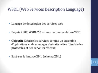 WSDL (Web Services Description Language)
• Langage de description des services web
• Depuis 2007, WSDL 2.0 est une recommandation W3C
• Objectif: Décrire les services comme un ensemble
d’opérations et de messages abstraits reliés bind) à des
protocoles et des serveurs réseaux
• Basé sur le langage XML (schéma XML)
25
 