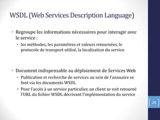 WSDL (Web Services Description Language)
• Regroupe les informations nécessaires pour interagir avec
le service :
• les méthodes, les paramètres et valeurs retournées, le
protocole de transport utilisé, la localisation du service
• Document indispensable au déploiement de Services Web
• Publication et recherche de services au sein de l’annuaire se
font via les documents WSDL
• Pour l’accès à un service particulier, un client se voit retourné
l’URL du fichier WSDL décrivant l’implémentation du service
26
 