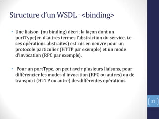 Structure d’un WSDL : <binding>
• Une liaison (ou binding) décrit la façon dont un
portType en d’autres termes l’abstraction du service, i.e.
ses opérations abstraites) est mis en oeuvre pour un
protocole particulier (HTTP par exemple) et un mode
d’invocation RPC par exemple .
• Pour un portType, on peut avoir plusieurs liaisons, pour
différencier les modes d’invocation RPC ou autres) ou de
transport (HTTP ou autre) des différentes opérations.
37
 