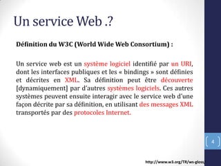 Un service Web .?
Déﬁnition du W3C (World Wide Web Consortium) :
Un service web est un système logiciel identiﬁé par un URI,
dont les interfaces publiques et les « bindings » sont déﬁnies
et décrites en XML. Sa déﬁnition peut être découverte
[dynamiquement] par d’autres systèmes logiciels. Ces autres
systèmes peuvent ensuite interagir avec le service web d’une
façon décrite par sa déﬁnition, en utilisant des messages XML
transportés par des protocoles Internet.
4
http://www.w3.org/TR/ws-gloss/
 