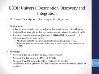 UDDI : Universal Description, Discoveryand
Integration
• Universal Description, Discovery and Integration
• Historique
• À l’origine: annuaire universel pour les services web (à la Google)
• Aujourd’hui: vise plutôt les environnements privés, à petite échelle
• Raisons: peu d’annuaires généraux UDDI (IBM, Microsoft, …),
contenu pauvre et non fiable
• Meilleure fiabilité en environnements contraints, privés (~EAI)
• Élément d’infrastructure qui aide aussi à stocker des infos absentes en
WSDL
• Versions
• Version 1: les bases d’un annuaire de services
• Version 2: adaptation à SOAP et WSDL
• Version 3: redéfinition du rôle UDDI, accent sur les
implémentations privées, sur l’interaction entre annuaires privés et
publics
43
 
